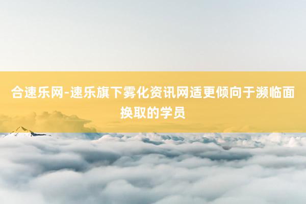 合速乐网-速乐旗下雾化资讯网适更倾向于濒临面换取的学员